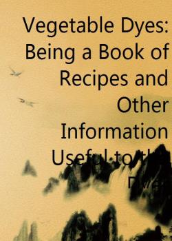 Vegetable Dyes: Being a Book of Recipes and Other Information Useful to the Dyer