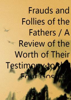 Frauds and Follies of the Fathers / A Review of the Worth of Their Testimony to the Four Gospels